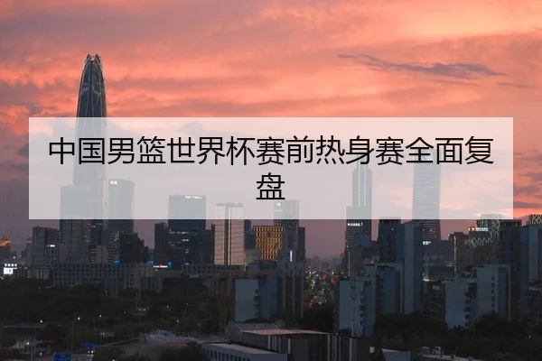 中国男篮世界杯赛前热身赛全面复盘